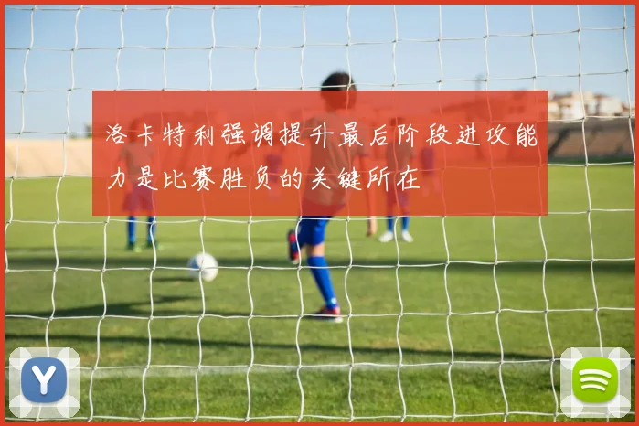 洛卡特利强调提升最后阶段进攻能力是比赛胜负的关键所在