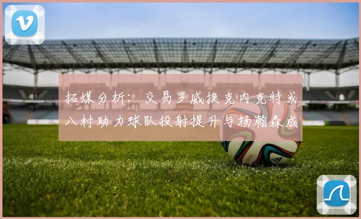 拓媒分析：交易罗威换克内克特或八村助力球队投射提升与杨瀚森成长