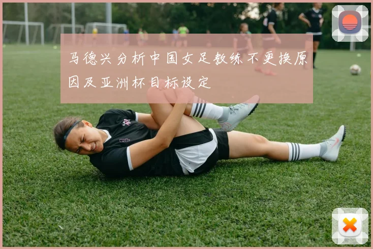 马德兴分析中国女足教练不更换原因及亚洲杯目标设定