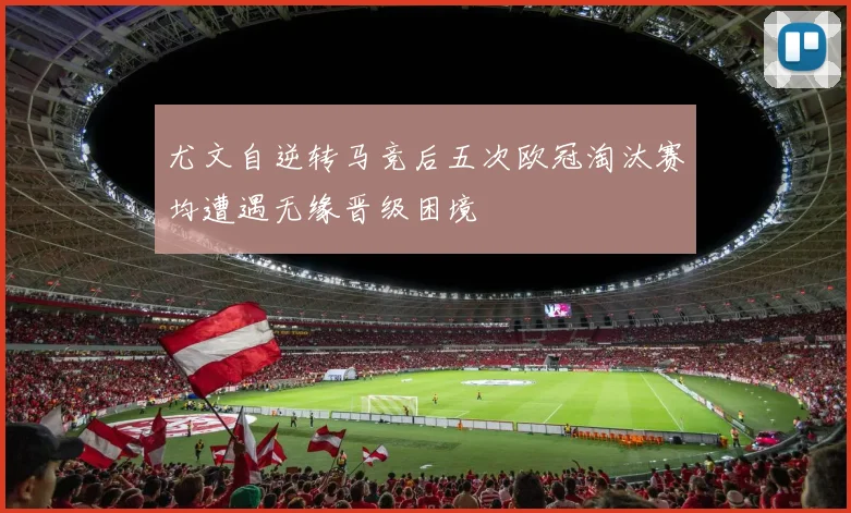 尤文自逆转马竞后五次欧冠淘汰赛均遭遇无缘晋级困境
