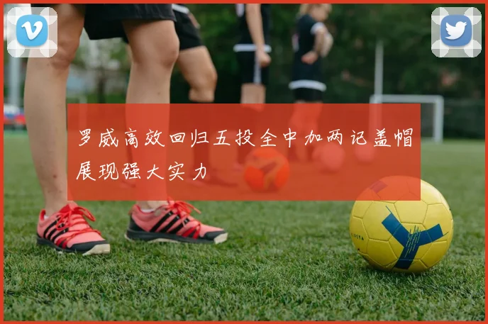 罗威高效回归五投全中加两记盖帽展现强大实力