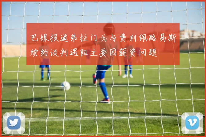 巴媒报道弗拉门戈与费利佩路易斯续约谈判遇阻主要因薪资问题