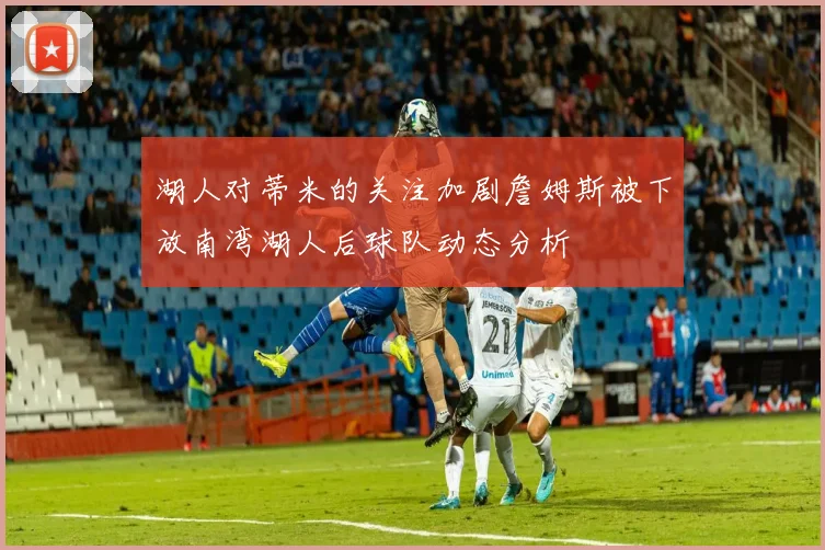 湖人对蒂米的关注加剧詹姆斯被下放南湾湖人后球队动态分析