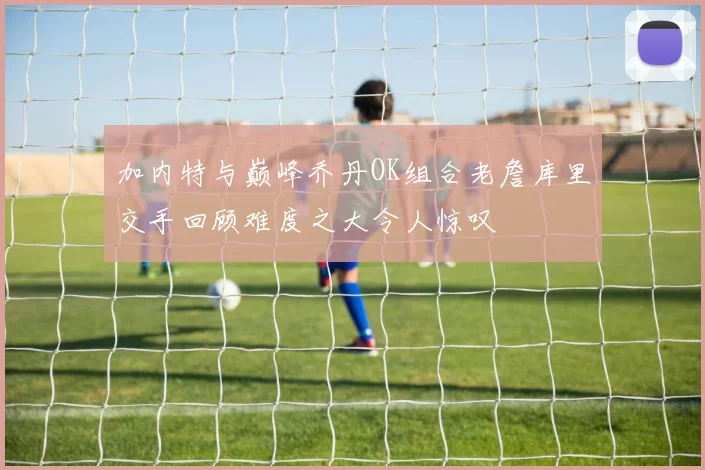 加内特与巅峰乔丹OK组合老詹库里交手回顾难度之大令人惊叹