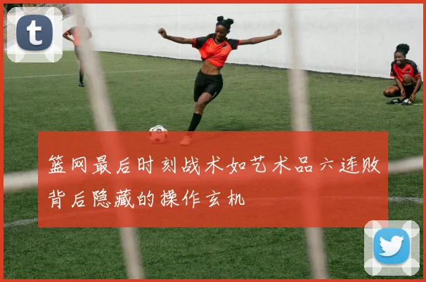 篮网最后时刻战术如艺术品六连败背后隐藏的操作玄机