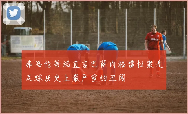 弗洛伦蒂诺直言巴萨内格雷拉案是足球历史上最严重的丑闻