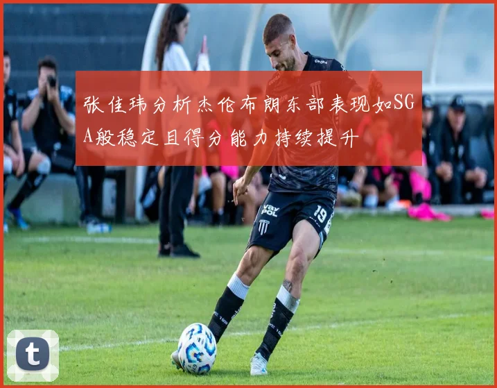 张佳玮分析杰伦布朗东部表现如SGA般稳定且得分能力持续提升