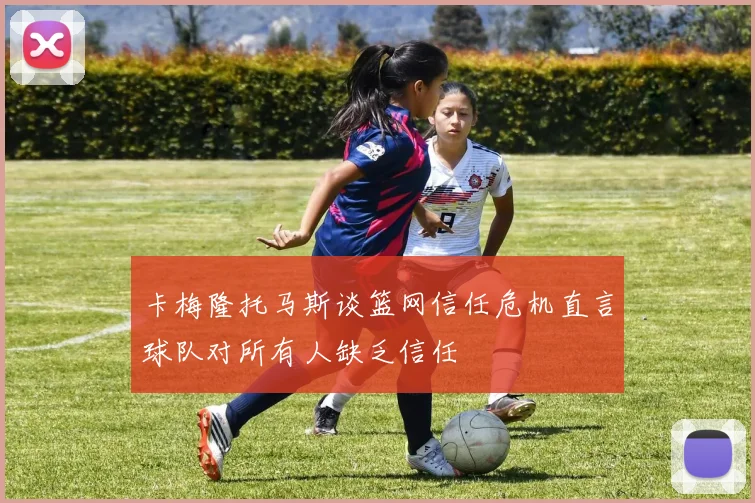 卡梅隆托马斯谈篮网信任危机直言球队对所有人缺乏信任