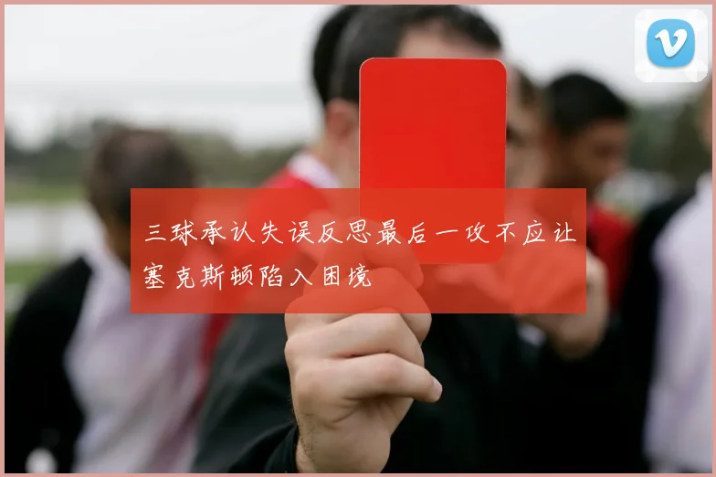 三球承认失误反思最后一攻不应让塞克斯顿陷入困境