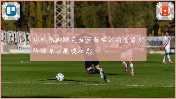 姆巴佩脚踝炎症痊愈确认将首发对阵埃尔切展现状态
