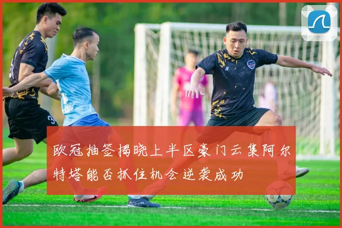 欧冠抽签揭晓上半区豪门云集阿尔特塔能否抓住机会逆袭成功