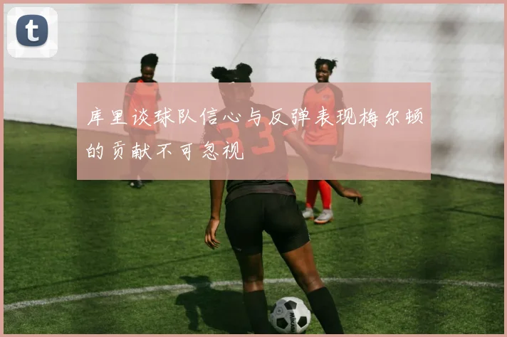 库里谈球队信心与反弹表现梅尔顿的贡献不可忽视