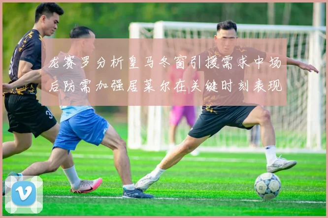 龙赛罗分析皇马冬窗引援需求中场后防需加强居莱尔在关键时刻表现欠佳