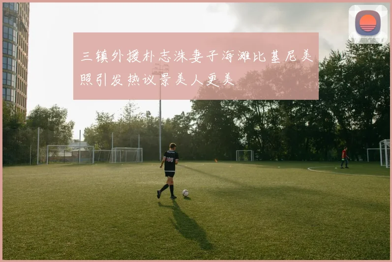 三镇外援朴志洙妻子海滩比基尼美照引发热议景美人更美