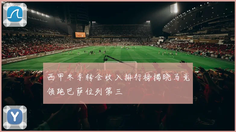 西甲冬季转会收入排行榜揭晓马竞领跑巴萨位列第三