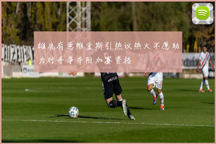 雄鹿有意维金斯引热议热火不愿助力对手争夺附加赛资格