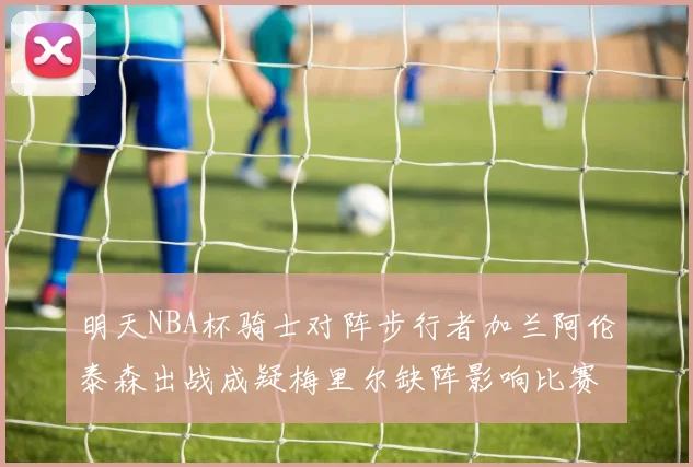 明天NBA杯骑士对阵步行者加兰阿伦泰森出战成疑梅里尔缺阵影响比赛走势