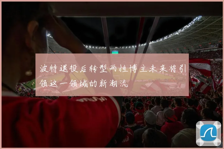 波特退役后转型两性博主未来将引领这一领域的新潮流