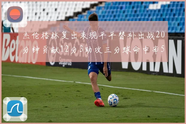 杰伦格林复出表现平平替补出战20分钟贡献12分3助攻三分球命中率50