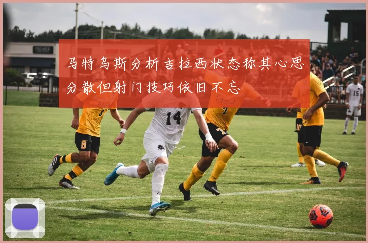 马特乌斯分析吉拉西状态称其心思分散但射门技巧依旧不忘