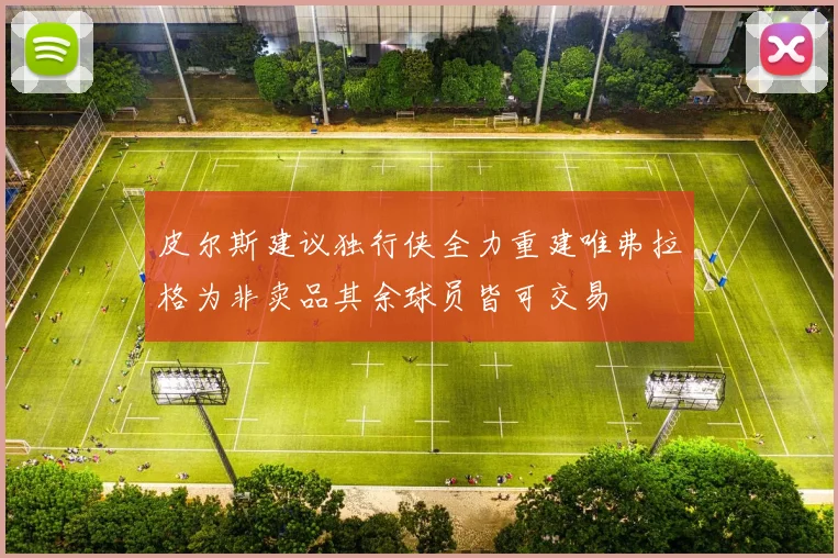 皮尔斯建议独行侠全力重建唯弗拉格为非卖品其余球员皆可交易