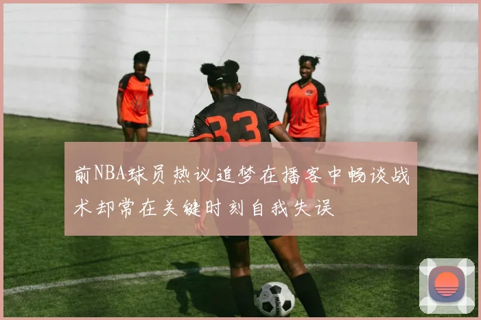 前NBA球员热议追梦在播客中畅谈战术却常在关键时刻自我失误