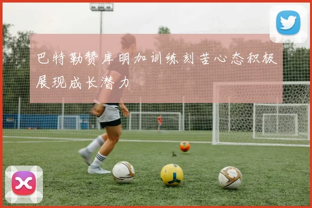 巴特勒赞库明加训练刻苦心态积极展现成长潜力