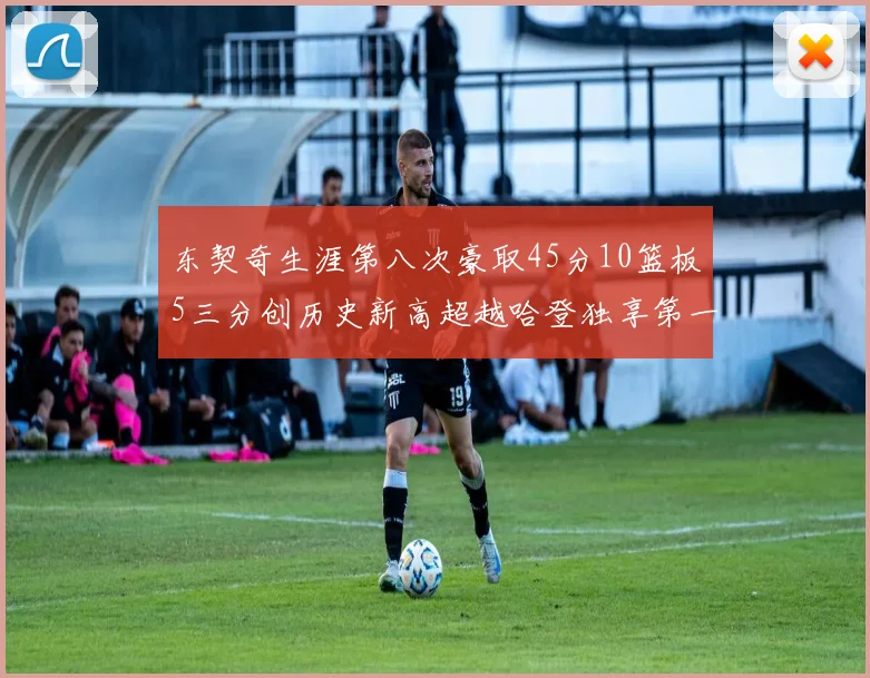 东契奇生涯第八次豪取45分10篮板5三分创历史新高超越哈登独享第一