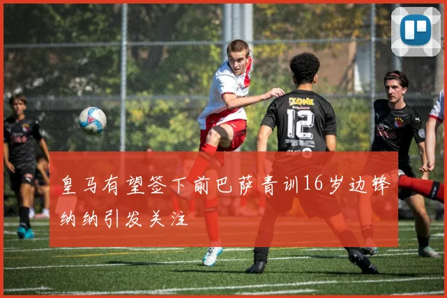 皇马有望签下前巴萨青训16岁边锋纳纳引发关注
