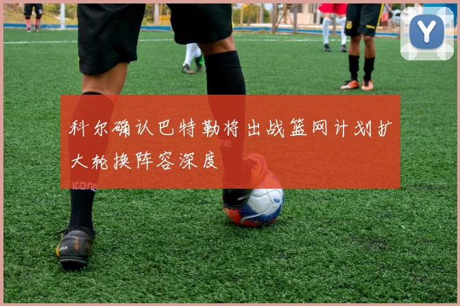 科尔确认巴特勒将出战篮网计划扩大轮换阵容深度