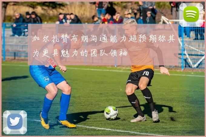 加尔扎赞布朗沟通能力超预期称其为更具魅力的团队领袖