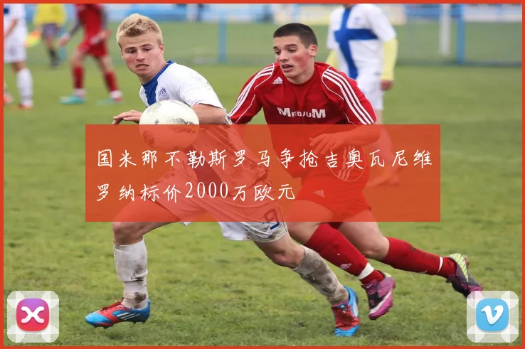 国米那不勒斯罗马争抢吉奥瓦尼维罗纳标价2000万欧元
