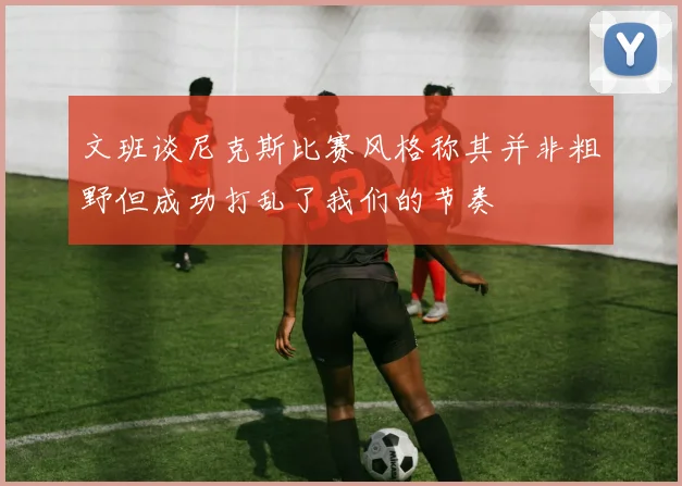 文班谈尼克斯比赛风格称其并非粗野但成功打乱了我们的节奏