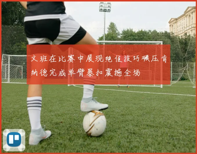 文班在比赛中展现绝佳技巧碾压肯纳德完成单臂暴扣震撼全场