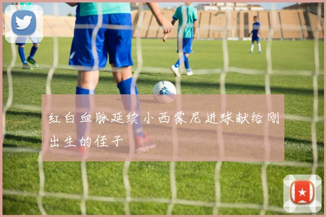 红白血脉延续小西蒙尼进球献给刚出生的侄子